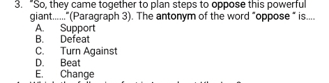 “So, they came together to plan steps to oppose this powerful
giant......”(Paragraph 3). The antonym of the word “oppose “ is....
A. Support
B. Defeat
C. Turn Against
D. Beat
E. Change