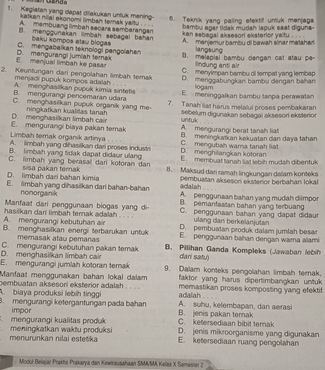 Mán Ganda
1. Kegiatan yang dapat dilakukan untuk mening- 6. Teknik yang paling efektif untuk menjaga
katkan nilai ekonomi limbah ternak yaitu . . . . bambu agar tidak mudah lapuk saat diguna-
A. membuang limbah secara sembarangan
B. menggunakan limbah sebagal bahan
kan sebagai aksesori eksterior yaitu . . . .
A. menjemur bambu di bawah sinar matahari
baku kompos atau blogas langsung
C. mengabaikan teknologi pengolahan
D. mengurangi jumlah ternak B. melapisi bambu dengan cat atau pe-
E. menjual limbah ke pasar
lindung anti air
C. menyimpan bambu di tempat yang lembap
2. Keuntungan dari pengolahan limbah ternak D. menggabungkan bambu dengan bahan
menjadi pupuk kompos adalah . logam
A. menghasilkan pupuk kimia sintetis
E. meninggalkan bambu tanpa perawatan
B. mengurangi pencemaran udara
C. menghasilkan pupuk organik yang me- 7. Tanah liat harus melalui proses pembakaran
ningkatkan kualitas tanah sebelum digunakan sebagai aksesori eksterior
D. menghasilkan limbah cair untuk
E. mengurangi biaya pakan ternak A. mengurangi berat tanah liat
B. meningkatkan kekuatan dan daya tahan
Limbah ternak organik artinya ... C. mengubah warna tanah liat
A. limbah yang dihasilkan dari proses industri D. menghilangkan kotoran
B. limbah yang tidak dapat didaur ulang
E. membuat tanah liat lebih mudah dibentuk
C. limbah yang berasal dari kotoran dan
sisa pakan ternak 8. Maksud dari ramah lingkungan dalam konteks
D. limbah dari bahan kimia pembuatan aksesori eksterior berbahan lokal
E. limbah yang dihasilkan dari bahan-bahan
adalah . . . .
nonorganik A. penggunaan bahan yang mudah diimpor
B. pemanfaatan bahan yang terbuang
Manfaat dari penggunaan biogas yang di- C. penggunaan bahan yang dapat didaur
hasilkan dari limbah ternak adalah . . . . ulang dan berkelanjutan
A. mengurangi kebutuhan air D. pembuatan produk dalam jumlah besar
B. menghasilkan energi terbarukan untuk E. penggunaan bahan dengan warna alami
memasak atau pemanas
C. mengurangi kebutuhan pakan ternak B. Pilihan Ganda Kompleks (Jawaban lebih
D. menghasilkan limbah cair dari satu)
E. mengurangi jumlah kotoran ternak 9. Dalam konteks pengolahan limbah ternak,
Manfaat menggunakan bahan lokal dalam faktor yang harus dipertimbangkan untuk
bembuatan aksesori eksterior adalah . . . . memastikan proses komposting yang efektif
A. biaya produksi lebih tinggi adalah     
3. mengurangi ketergantungan pada bahan A. suhu, kelembapan, dan aerasi
impor
B. jenis pakan ternak
. mengurangi kualitas produk C. ketersediaan bibit ternak
. meningkatkan waktu produksi D. jenis mikroorganisme yang digunakan
menurunkan nilai estetika E. ketersediaan ruang pengolahan
Modul Belajar Praktis Prakarya dan Kewirausahaan SMA/MA Kelas X Semester 2