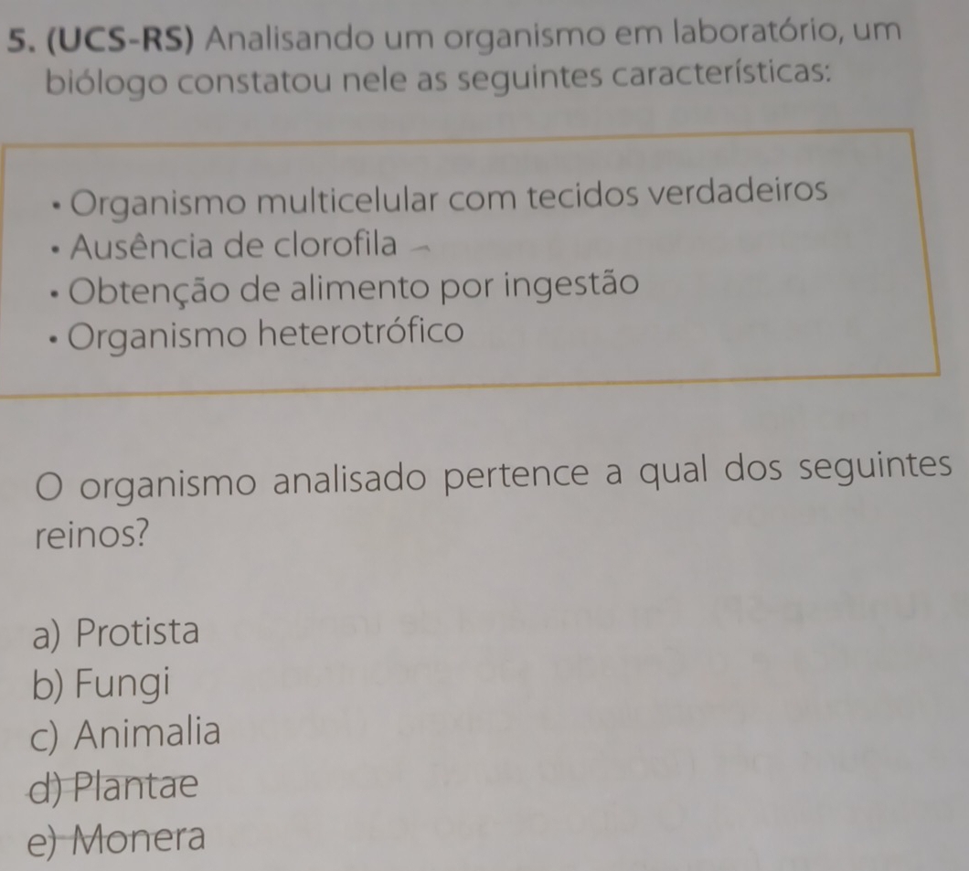 (UCS-RS) Analisando um organismo em laboratório, um
biólogo constatou nele as seguintes características:
Organismo multicelular com tecidos verdadeiros
Ausência de clorofila
Obtenção de alimento por ingestão
Organismo heterotrófico
O organismo analisado pertence a qual dos seguintes
reinos?
a) Protista
b) Fungi
c) Animalia
d) Plantae
e) Monera