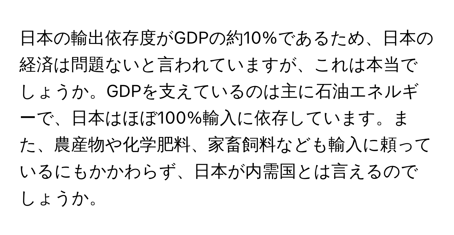 日本の輸出依存度がGDPの約10%であるため、日本の経済は問題ないと言われていますが、これは本当でしょうか。GDPを支えているのは主に石油エネルギーで、日本はほぼ100%輸入に依存しています。また、農産物や化学肥料、家畜飼料なども輸入に頼っているにもかかわらず、日本が内需国とは言えるのでしょうか。