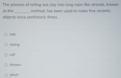 The process of rolling out clay into long rope-like strands, known
as the _method, has been used to make fne ceramic
objects since prehistoric times.
slab
roping
coil
thrown
pinch