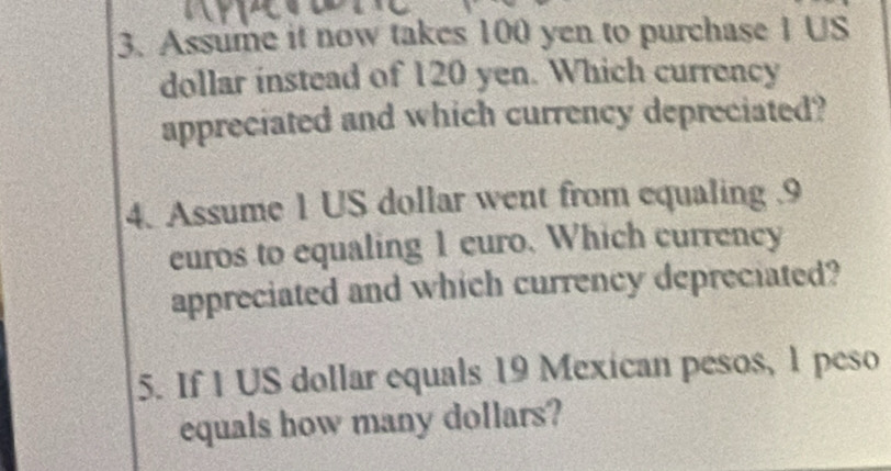 Assume it now takes 100 yen to purchase I US
dollar instead of 120 yen. Which currency 
appreciated and which currency depreciated? 
4. Assume 1 US dollar went from equaling . 9
euros to equaling 1 euro. Which currency 
appreciated and which currency depreciated? 
5. If 1 US dollar equals 19 Mexican pesos, 1 peso
equals how many dollars?