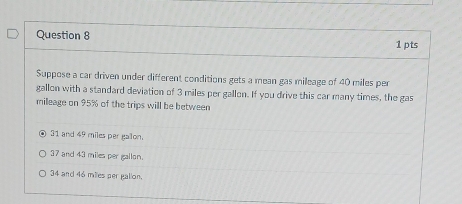 Suppose a car driven under different conditions gets a mean gas mileage of 40 miles per
gallon with a standard deviation of 3 miles per gallon. If you drive this car many times, the gas
milleage on 95% of the trips will be between
31 and 49 miles per gailon.
37 and 43 miles per gallon.
34 and 46 miles per galion.