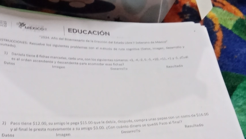 Méxicos EDUCACIón 
' ''202: Año del Bicentenario de la Erección del Estado Lbre y Soberano de MMoic''' 
NSTRUCCIÓNES: Resuelve los siguientes problemas con el método de rusa cogniiva (Datos, imagen, deserrollo y 
suitado) 
1) Deniela tiene 8 fichas marcadas, cada una, con los siguientes números: +3, -4, -2, 0. -5, =10. +21. =1 γ -1. ¿Cu6 
es el orden ascendente y descendente para acomedar esas fichas? 
Datos Imagen 
Resultado 
Deserrolla 
2) Paco tiene $12.00, su amigo le paga $15.00 que le debía, después, compra unas papas con un costo de $16.00
y al final le presta nuevamente a su amigo $3.00. ¿Con cuánto dinero se quedó Paco al final? 
Desarrollo Resultado 
Datos Imagen