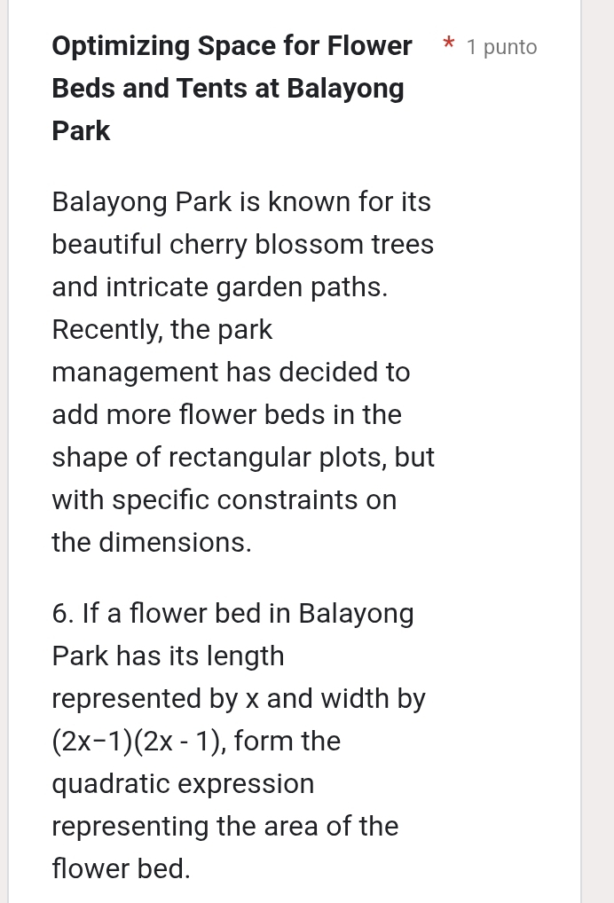 Optimizing Space for Flower * 1 punto 
Beds and Tents at Balayong 
Park 
Balayong Park is known for its 
beautiful cherry blossom trees 
and intricate garden paths. 
Recently, the park 
management has decided to 
add more flower beds in the 
shape of rectangular plots, but 
with specific constraints on 
the dimensions. 
6. If a flower bed in Balayong 
Park has its length 
represented by x and width by
(2x-1)(2x-1) , form the 
quadratic expression 
representing the area of the 
flower bed.