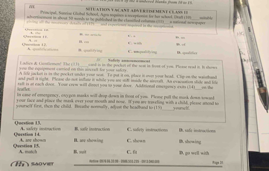 as Each of the n umbered blanks from 10 to 15.
III. SITUATION VACANT ADVERTISEMENT CLASS 11
Principal, Sunrise Global School, Agra requires a receptionist for her school. Draft (10) suiitable
advertisement in about 50 words to be published in the classified columns (11) a national newspaper
giving all the necessary details of (12)__ and experience required in the receptionist.
Oerstn 1 n arti e C. a
Question 11. A. at A. the
D. “”
B. on C. with D. of
Question 12. A. qualifications B. qualifying C. unqualifying D. qualifier
Ladies & Gentlemen! The (13) 1 Safety announcement
you the equipment carried on this aircraft for your safety. card is in the pocket of the seat in front of you. Please read it. It shows
A life jacket is in the pocket under your seat. To put it on, place it over your head. Clip on the waistband
and pull it tight. Please do not inflate it while you are still inside the aircraft. An evacuation slide and life
raft is at each door. Your crew will direct you to your door. Additional emergency exits (14)
leaflet. _on the
In case of emergency, oxygen masks will drop down in front of you. Please pull the mask down toward
your face and place the mask over your mouth and nose. If you are traveling with a child, please attend to
_
yourself first, then the child. Breathe normally, adjust the headband to (15) yourself.
Question 13. C. safety instructions D. safe instructions
A. safety instruction B. safe instruction
Question 14.
A. are shown B. are showing C. shown D. showing
Question 15.
A. match B. suit C. fit D. go well with
t saoviet Hotline 0976.66.33.99 - 0986.555.235 - 0913.040.689 Page 31