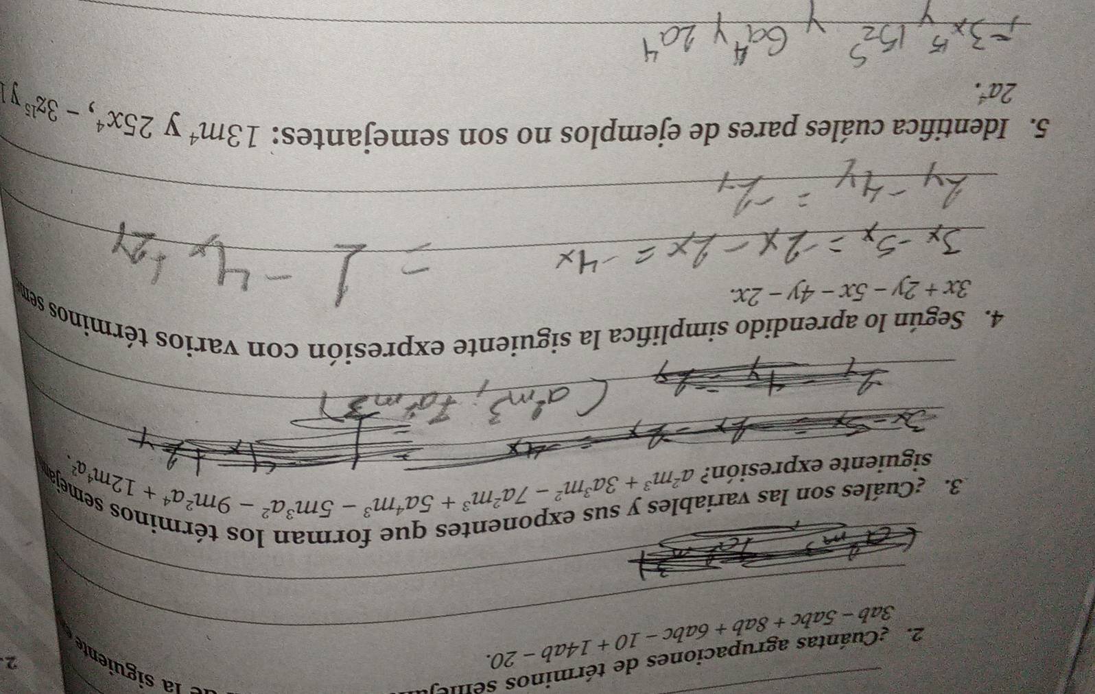 ¿Cuántas agrupaciones de términos seile 
_ 
_ 3ab-5abc+8ab+6abc-10+14ab-20. 
2 
_ 
_ 
_ 
3. ¿Cuáles son las varia 
_ 
siguiente expresión? beginarrayr blesysusexpouen^2-m^3+3a^2m^2-7a^2m^3+5a^4 m^3-5m^3a^2-9m^2a^4+12m^4endarray meja 
α、 
_ 
_ 
4. Según lo aprendido simplifica la siguiente expresión con varios términos sem
3x+2y-5x-4y-2x. 
_ 
_ 
5. Identifica cuáles pares de ejemplos no son semejantes: 13m^4 y
2a^4.
25x^4, -3z^(15)y
_ 
_