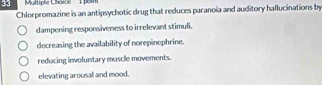 poin
Chlorpromazine is an antipsychotic drug that reduces paranoia and auditory hallucinations by
dampening responsiveness to irrelevant stimuli.
decreasing the availability of norepinephrine.
reducing involuntary muscle movements.
elevating arousal and mood.