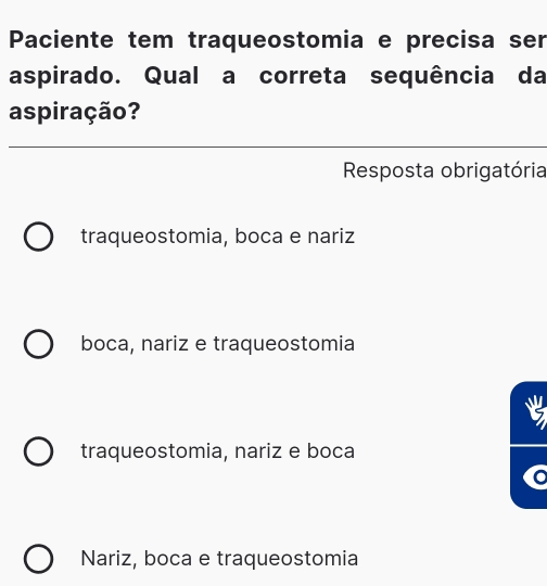 Paciente tem traqueostomia e precisa ser
aspirado. Qual a correta sequência da
aspiração?
Resposta obrigatória
traqueostomia, boca e nariz
boca, nariz e traqueostomia
traqueostomia, nariz e boca
C
Nariz, boca e traqueostomia