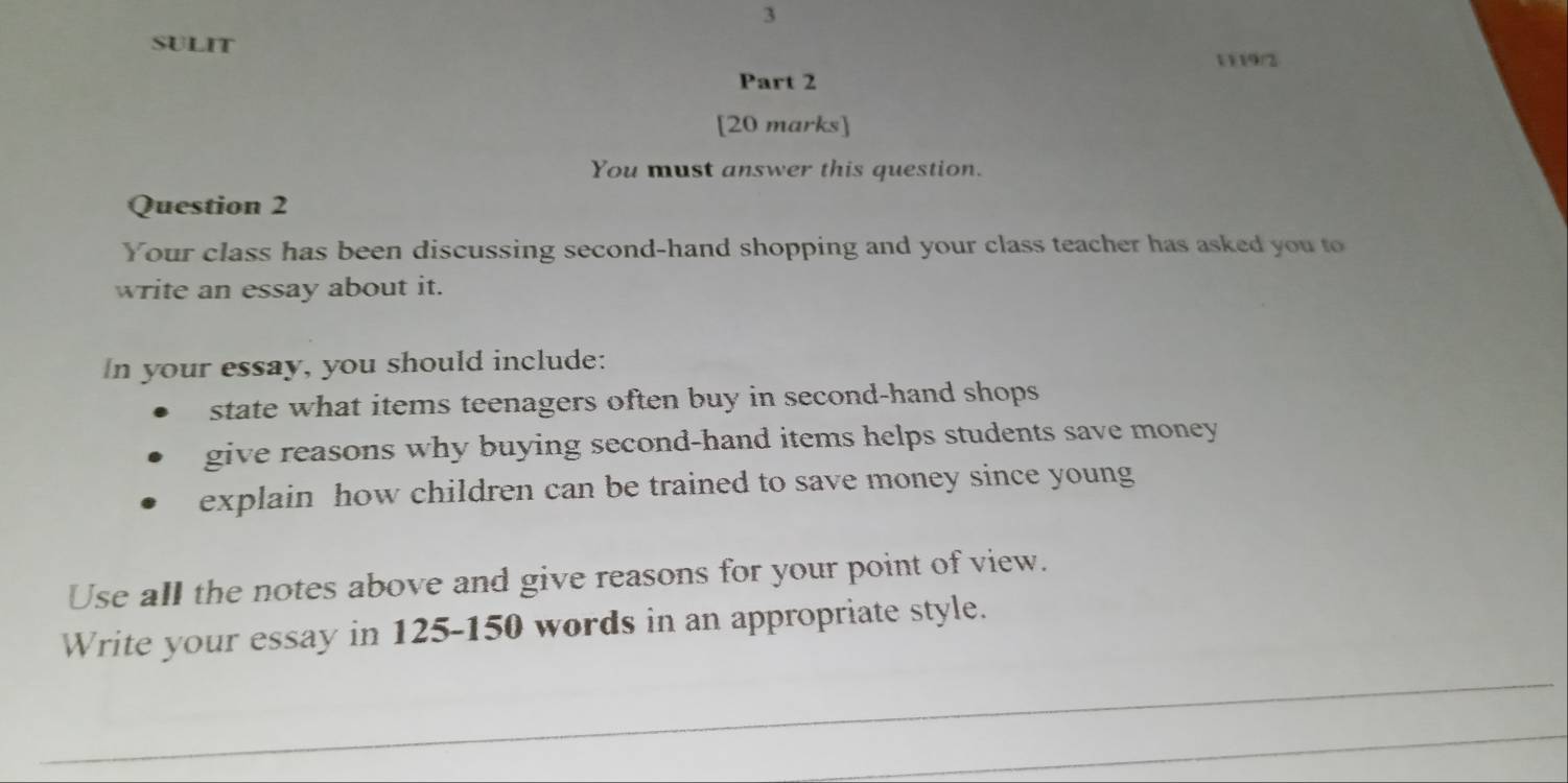 SULIT 
1119/2 
Part 2 
[20 marks] 
You must answer this question. 
Question 2 
Your class has been discussing second-hand shopping and your class teacher has asked you to 
write an essay about it. 
In your essay, you should include: 
state what items teenagers often buy in second-hand shops 
give reasons why buying second-hand items helps students save money 
explain how children can be trained to save money since young 
Use all the notes above and give reasons for your point of view. 
Write your essay in 125-150 words in an appropriate style.