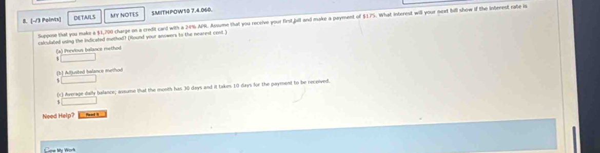 Points] DETAILS MY NOTES SMITHPOW10 7.4.060. 
8. (-/3 Suppose that you make a $1,700 charge on a credit card with a 24% APR. Assume that you receive your first bill and make a payment of $175. What interest will your next bill show if the interest rate is 
calculated using the indicated method? (Round your answers to the nearest cent.) 
(a) Previous balance method 
(b) Adjusted balance method 
(c) Average dally balance; assume that the month has 30 days and it takes 10 days for the payment to be received. 
S 
Need Help? Read i 
Sow My Work