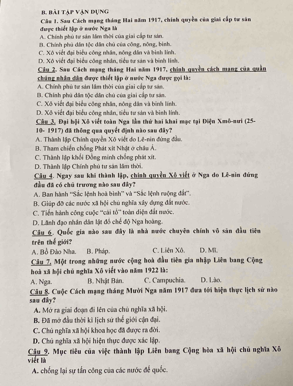 bài tập vận dụng
Câu 1. Sau Cách mạng tháng Hai năm 1917, chính quyền của giai cấp tư sản
được thiết lập ở nước Nga là
A. Chính phủ tư sản lâm thời của giai cấp tư sản.
B. Chính phủ dân tộc dân chủ của công, nông, binh.
C. Xô viết đại biểu công nhân, nông dân và binh lính.
D. Xô viết đại biểu công nhân, tiểu tư sản và binh lính.
Câu 2. Sau Cách mạng tháng Hai năm 1917, chính quyền cách mạng của quần
chúng nhân dân được thiết lập ở nước Nga được gọi là:
A. Chính phủ tư sản lâm thời của giai cấp tư sản.
B. Chính phủ dân tộc dân chủ của giai cấp tư sản.
C. Xô viết đại biểu công nhân, nông dân và binh lính.
D. Xô viết đại biểu công nhân, tiểu tư sản và binh lính.
Câu 3. Đại hội Xô viết toàn Nga lần thứ hai khai mạc tại Điện Xmô-nưi (25-
10- 1917) đã thông qua quyết định nào sau đây?
A. Thành lập Chính quyền Xô viết do Lê-nin đứng đầu.
B. Tham chiến chống Phát xít Nhật ở châu Á.
C. Thành lập khối Đồng minh chống phát xít.
D. Thành lập Chính phủ tư sản lâm thời.
Câu 4. Ngay sau khi thành lập, chính quyền Xô viết ở Nga do Lê-nin đứng
đầu đã có chủ trương nào sau đây?
A. Ban hành “Sắc lệnh hoà bình” và “Sắc lệnh ruộng đất”.
B. Giúp đỡ các nước xã hội chủ nghĩa xây dựng đất nước.
C. Tiến hành công cuộc “cải tổ” toàn diện đất nước.
D. Lãnh đạo nhân dân lật đồ chế độ Nga hoàng.
Câu 6. Quốc gia nào sau đây là nhà nước chuyên chính vô sản đầu tiên
trên thế giới?
A. Bồ Đào Nha. B. Pháp. C. Liên Xô. D. Mĩ.
Câu 7. Một trong những nước cộng hoà đầu tiên gia nhập Liên bang Cộng
hoà xã hội chủ nghĩa Xô viết vào năm 1922 là:
A. Nga. B. Nhật Bản. C. Campuchia. D. Lào.
Câu 8. Cuộc Cách mạng tháng Mười Nga năm 1917 đưa tới hiện thực lịch sử nào
sau đây?
A. Mở ra giai đoạn đi lên của chủ nghĩa xã hội.
B. Đã mở đầu thời kì lịch sử thế giới cận đại.
C. Chủ nghĩa xã hội khoa học đã được ra đời.
D. Chủ nghĩa xã hội hiện thực được xác lập.
Cậu 9. Mục tiêu của việc thành lập Liên bang Cộng hòa xã hội chủ nghĩa Xô
viết là
A. chống lại sự tấn công của các nước đế quốc.