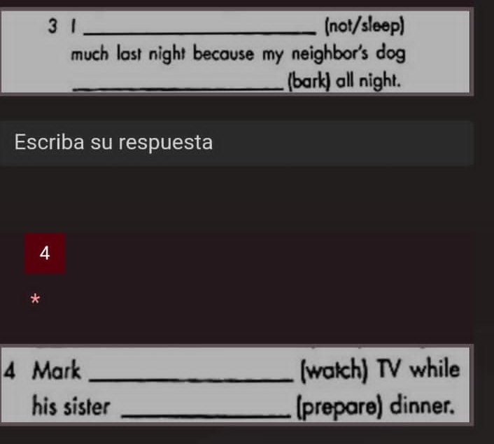 3 1 _(not/sleep) 
much last night because my neighbor's dog 
_(bark) all night. 
Escriba su respuesta 
4 
* 
4 Mark _(watch) TV while 
his sister _(prepare) dinner.