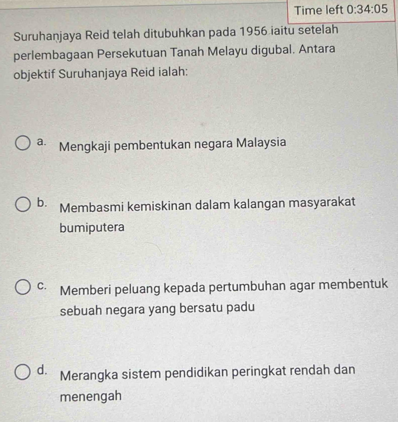 Time left 0:34:05 
Suruhanjaya Reid telah ditubuhkan pada 1956 iaitu setelah
perlembagaan Persekutuan Tanah Melayu digubal. Antara
objektif Suruhanjaya Reid ialah:
a. Mengkaji pembentukan negara Malaysia
b. Membasmi kemiskinan dalam kalangan masyarakat
bumiputera
C. Memberi peluang kepada pertumbuhan agar membentuk
sebuah negara yang bersatu padu
d. Merangka sistem pendidikan peringkat rendah dan
menengah