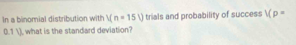 In a binomial distribution with |(n=15|) trials and probability of success 1(p=
0.1 ), what is the standard deviation?