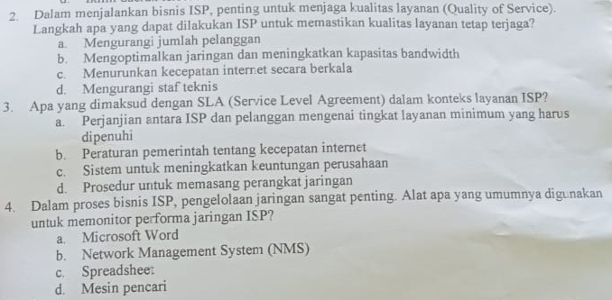 Dalam menjalankan bisnis ISP, penting untuk menjaga kualitas layanan (Quality of Service).
Langkah apa yang dapat dilakukan ISP untuk memastikan kualitas layanan tetap terjaga?
a. Mengurangi jumlah pelanggan
b. Mengoptimalkan jaringan dan meningkatkan kapasitas bandwidth
c. Menurunkan kecepatan internet secara berkala
d. Mengurangi staf teknis
3. Apa yang dimaksud dengan SLA (Service Level Agreement) dalam konteks layanan ISP?
a. Perjanjian antara ISP dan pelanggan mengenai tingkat layanan minimum yang harus
dipenuhi
b. Peraturan pemerintah tentang kecepatan internet
c. Sistem untuk meningkatkan keuntungan perusahaan
d. Prosedur untuk memasang perangkat jaringan
4. Dalam proses bisnis ISP, pengelolaan jaringan sangat penting. Alat apa yang umumnya digunakan
untuk memonitor performa jaringan ISP?
a. Microsoft Word
b. Network Management System (NMS)
c. Spreadsheet
d. Mesin pencari