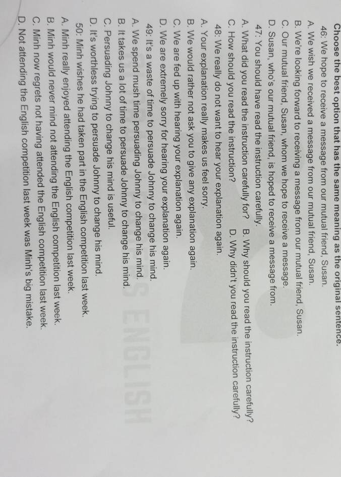 Choose the best option that has the same meaning as the original sentence.
46: We hope to receive a message from our mutual friend, Susan.
A. We wish we received a message from our mutual friend, Susan.
B. We're looking forward to receiving a message from our mutual friend, Susan.
C. Our mutual friend, Susan, whom we hope to receive a message.
D. Susan, who's our mutual friend, is hoped to receive a message from.
47: You should have read the instruction carefully.
A. What did you read the instruction carefully for? B. Why should you read the instruction carefully?
C. How should you read the instruction? D. Why didn't you read the instruction carefully?
48: We really do not want to hear your explanation again.
A. Your explanation really makes us feel sorry.
B. We would rather not ask you to give any explanation again.
C. We are fed up with hearing your explanation again.
D. We are extremely sorry for hearing your explanation again.
49: It's a waste of time to persuade Johnny to change his mind.
A. We spend mush time persuading Johnny to change his mind.
B. It takes us a lot of time to persuade Johnny to change his mind.
C. Persuading Johnny to change his mind is useful.
D. It's worthless trying to persuade Johnny to change his mind.
50: Minh wishes he had taken part in the English competition last week.
A. Minh really enjoyed attending the English competition last week.
B. Minh would never mind not attending the English competition last week.
C. Minh now regrets not having attended the English competition last week.
D. Not attending the English competition last week was Minh's big mistake.