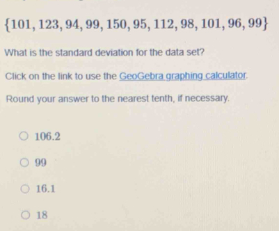  101,123,94,99,150,95,112,98,101,96,99
What is the standard deviation for the data set?
Click on the link to use the GeoGebra graphing calculator.
Round your answer to the nearest tenth, if necessary.
106.2
99
16.1
18