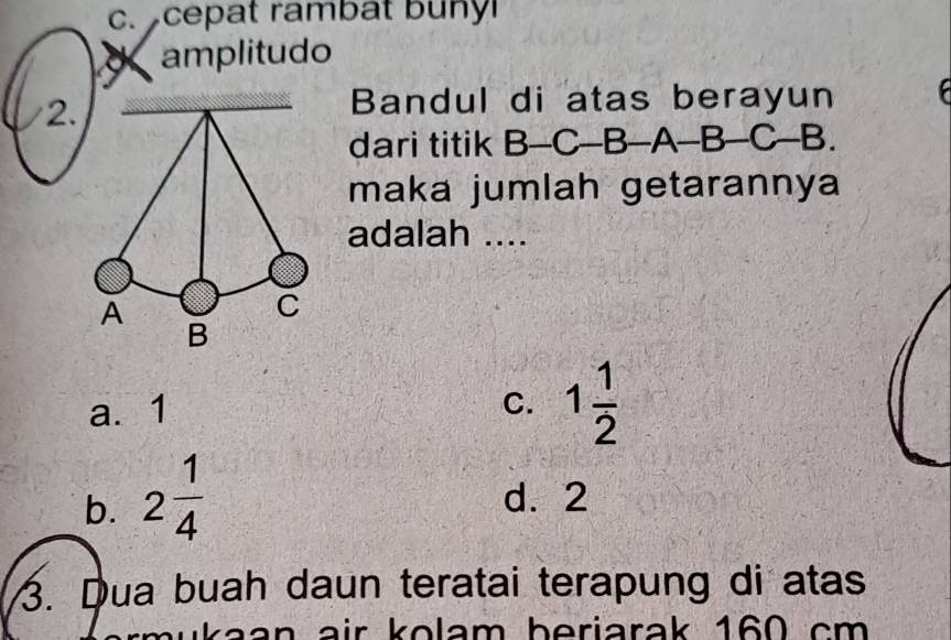 cepat rambat buny
amplitudo
2.
Bandul di atas berayun 
dari titik B-C-B -A-B-C-B
maka jumlah getarannya
adalah ....
a. 1 C. 1 1/2 
b. 2 1/4  d. 2
3. Dua buah daun teratai terapung di atas
n a ir k o lam b eriarak 160 cm