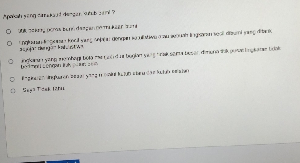 Apakah yang dimaksud dengan kutub bumi ?
titik potong poros bumi dengan permukaan bumi
lingkaran-lingkaran kecil yang sejajar dengan katulistiwa atau sebuah lingkaran kecil dibumi yang ditarik
sejajar dengan katulistiwa
lingkaran yang membagi bola menjadi dua bagian yang tidak sama besar, dimana titik pusat lingkaran tidak
berimpit dengan titik pusat bola
lingkaran-lingkaran besar yang melalui kutub utara dan kutub selatan
Saya Tidak Tahu.