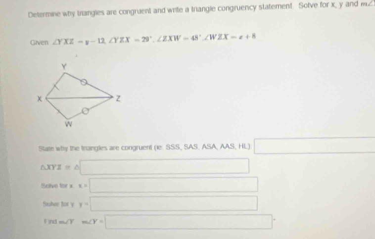 Determine why trangles are congruent and write a triangle congruency statement. Solve for x, y and m∠
Given ∠ YXZ=y-12, ∠ YZX=29°, ∠ ZXW=48°, ∠ WZX=z+8
State why the trangles are congruent (ie SSS, SAS. ASA, AAS, HL) □
△ XYZ=△ □
(□)°A olve for x x=□
Sialre for y y=□
Find m∠ Y° m∠ Y=□°