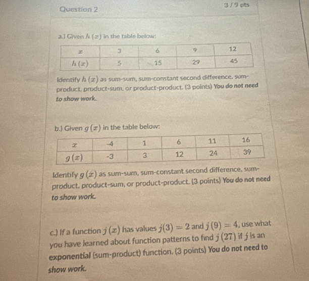 3 / 9 pts
a.J Given h(x) in the table below:
Identify h(x) as sum-sum, sum-constant second difference. sum-
product, product-sum, or product-product. (3 points) You do not need
to show work.
b.) Given g(x) in the table below:
Identify g(x) as sum-sum, sum-constant second difference. sum-
product, product-sum, or product-product. (3 points) You do not need
to show work.
c.) If a function j(x) has values j(3)=2 and j(9)=4 , use what
you have learned about function patterns to find j(27) if j is an
exponential (sum-product) function. (3 points) You do not need to
show work.