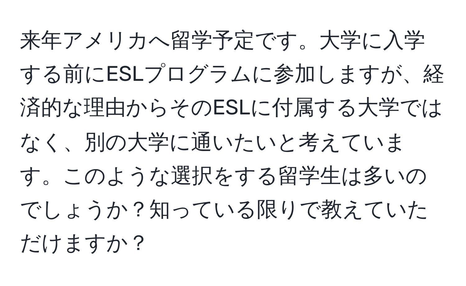 来年アメリカへ留学予定です。大学に入学する前にESLプログラムに参加しますが、経済的な理由からそのESLに付属する大学ではなく、別の大学に通いたいと考えています。このような選択をする留学生は多いのでしょうか？知っている限りで教えていただけますか？