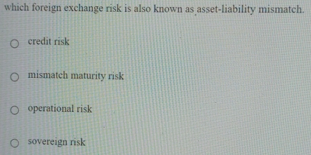 which foreign exchange risk is also known as asset-liability mismatch.
credit risk
mismatch maturity risk
operational risk
sovereign risk