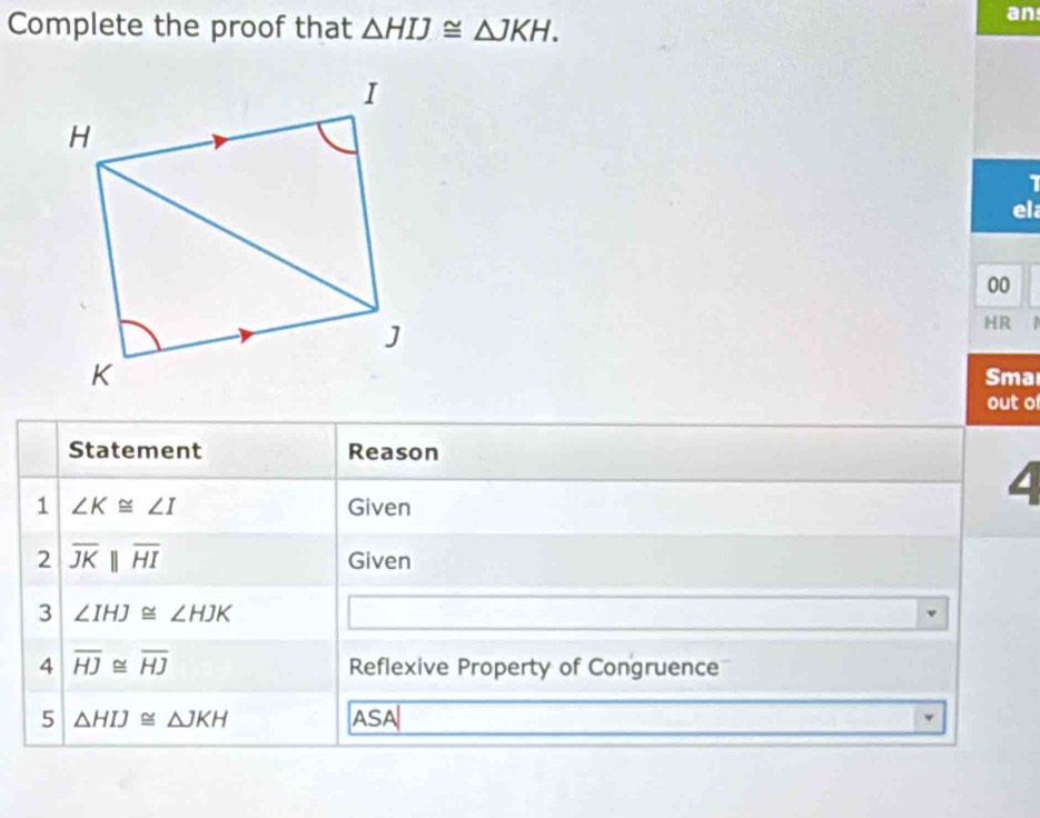 Complete the proof that △ HIJ≌ △ JKH. 
an 
1 
ela 
00 
HR 
Sma 
out o 
Statement Reason 
1 ∠ K≌ ∠ I Given 
4 
2 overline JKparallel overline HI Given 
3 ∠ IHJ≌ ∠ HJK
4 overline HJ≌ overline HJ Reflexive Property of Congruence 
5 △ HIJ≌ △ JKH ASA