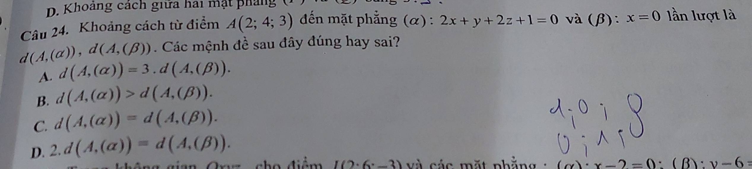 Khoảng cách giữa hai mạt pháng
Câu 24. Khoảng cách từ điểm A(2;4;3) đến mặt phẳng (α) : 2x+y+2z+1=0 và (β): x=0 lần lượt là
d(A,(alpha )), d(A,(beta )). Các mệnh đề sau đây đúng hay sai?
A. d(A,(alpha ))=3.d(A,(beta )).
B. d(A,(alpha ))>d(A,(beta )).
C. d(A,(alpha ))=d(A,(beta )).
D. 2.d(A,(alpha ))=d(A,(beta )). 
cho điểm I(2· 6· -3) và các mặt phằng : (alpha )· x-2=0 :(B): v-6=