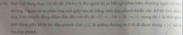 Su 14: Một ô tô đang chạy với tốc độ 108 km/h thì người lái xe bất ngờ phát hiện chướng ngại vật trên 
đường. Người lái xe phản ứng một giây sau đỏ bằng cách đạp phanh khấn cấp. Kế từ thời điểm 
này, ổ tổ chuyển động chậm dân đều với tốc độ v(t)=-10t+30(m/s) , trong đó là thời gian 
tinh bằng giây kẽ từ lúc đạp phanh. Gọi s (1) 1 là quãng đường xe ô tô đi được trong t(s) kể từ 
lúc đạp phanh.