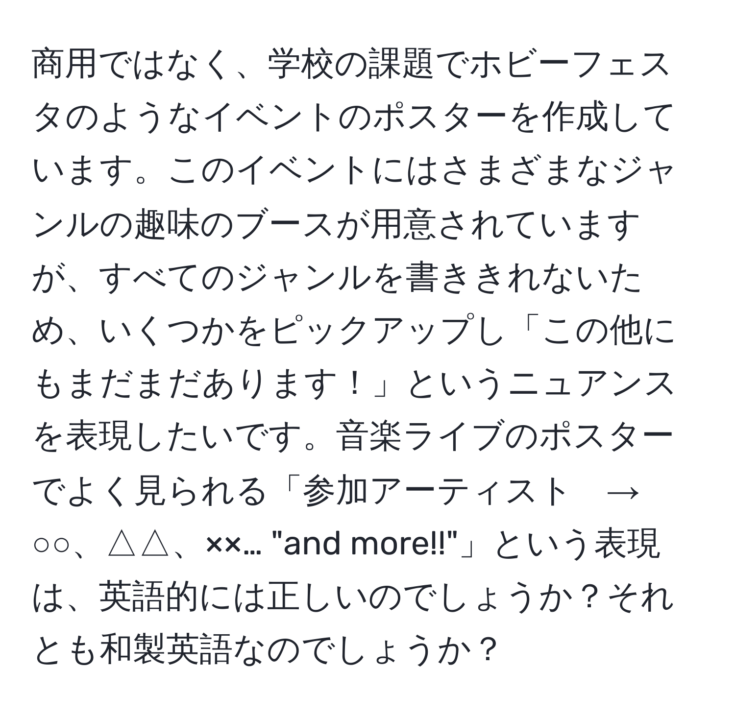 商用ではなく、学校の課題でホビーフェスタのようなイベントのポスターを作成しています。このイベントにはさまざまなジャンルの趣味のブースが用意されていますが、すべてのジャンルを書ききれないため、いくつかをピックアップし「この他にもまだまだあります！」というニュアンスを表現したいです。音楽ライブのポスターでよく見られる「参加アーティスト　→　○○、△△、××… "and more!!"」という表現は、英語的には正しいのでしょうか？それとも和製英語なのでしょうか？