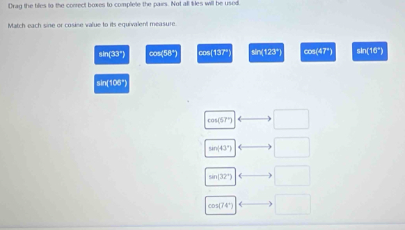 Drag the tiles to the correct boxes to complete the pairs. Not all tiles will be used.
Match each sine or cosine value to its equivalent measure.
sin (33°) cos (58°) m^2 S (137°) a|overline I (123°) cos (47°) sin (16°)
sin (106°)
cos (57°) □
sin (43°) □
sin (32°) □
cos (74°) □