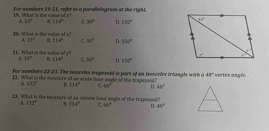 For numbers 19-21, refer to a parallelogram at the right.
19. What is the value of z?
A. 33° B. 114° C. 30° D. 150°
20. What is the value of x?
A. 33° B. 114° C. 30° D. 150°
21. What is the value of y?
A. 33° B. 114° C. 30° D. 150°
For numbers 22-23. The isosceles trapezoid is part of an isosceles triangle with a 48° vertex angle.
22. What is the measure of an acute base angle of the trapezoid?
A. 132° B. 114° C. 66° D. 48°
23. What is the measure of an obtuse base angle of the trapezoid?
A. 132° B. 114° C. 66° D. 48°