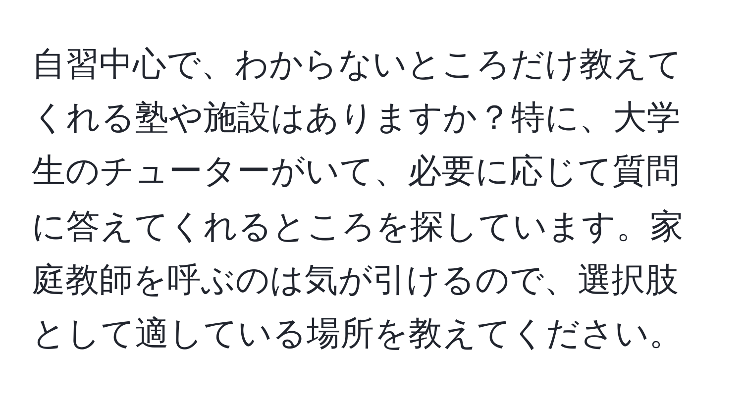 自習中心で、わからないところだけ教えてくれる塾や施設はありますか？特に、大学生のチューターがいて、必要に応じて質問に答えてくれるところを探しています。家庭教師を呼ぶのは気が引けるので、選択肢として適している場所を教えてください。