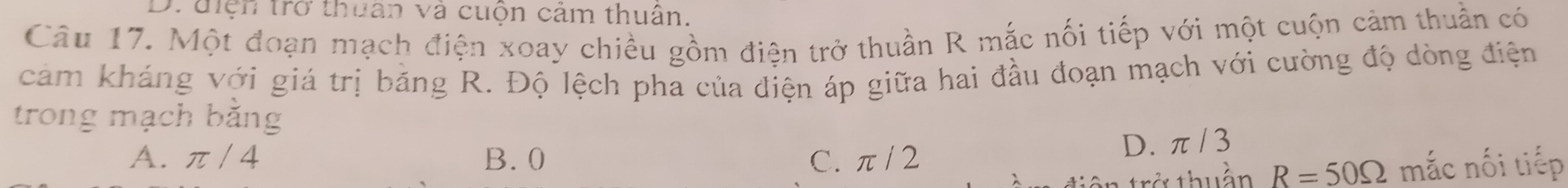 Druiện trở thuan và cuộn cảm thuân,
Câu 17. Một đoạn mạch điện xoay chiều gồm điện trở thuần R mắc nối tiếp với một cuộn cảm thuần có
cảm kháng với giá trị băng R. Độ lệch pha của điện áp giữa hai đầu đoạn mạch với cường độ dòng điện
trong mạch bằng
A. π / 4 B. 0 C. π/ 2
D. π/ 3
tở thuần R=50Omega mắc nối tiếp