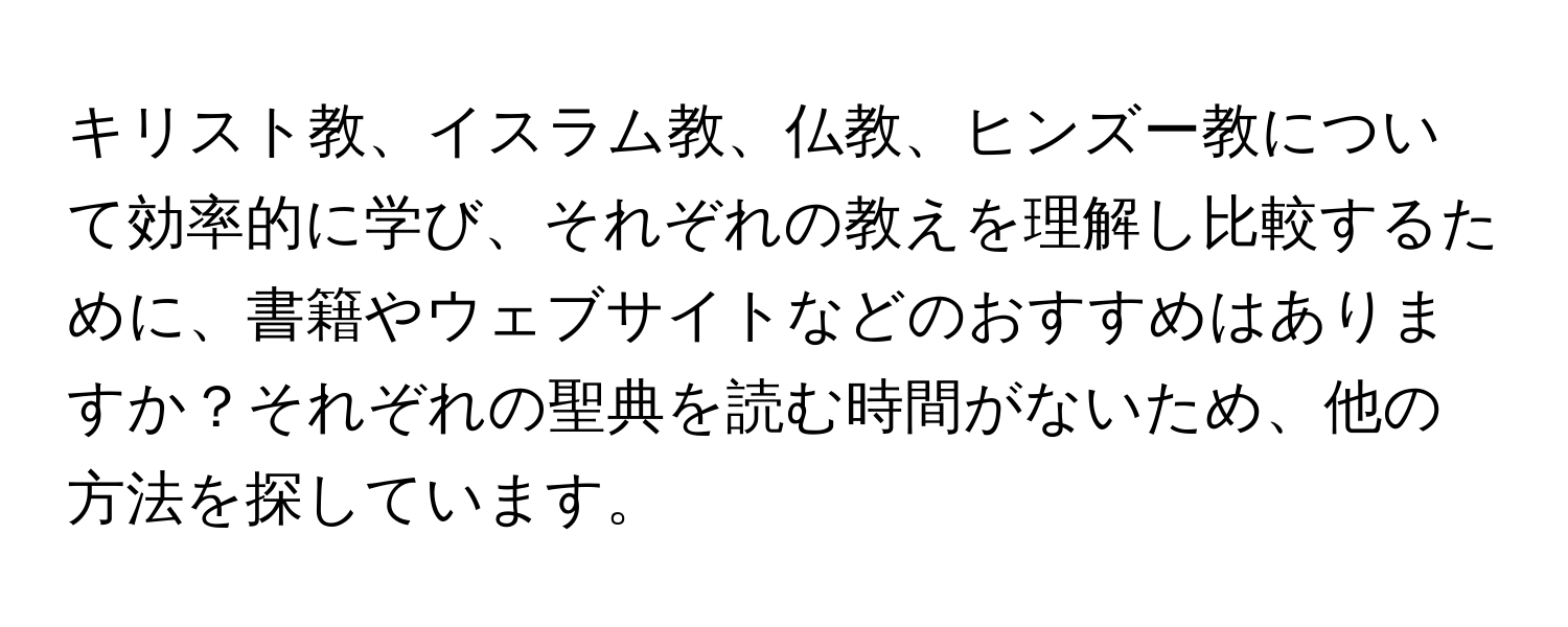 キリスト教、イスラム教、仏教、ヒンズー教について効率的に学び、それぞれの教えを理解し比較するために、書籍やウェブサイトなどのおすすめはありますか？それぞれの聖典を読む時間がないため、他の方法を探しています。