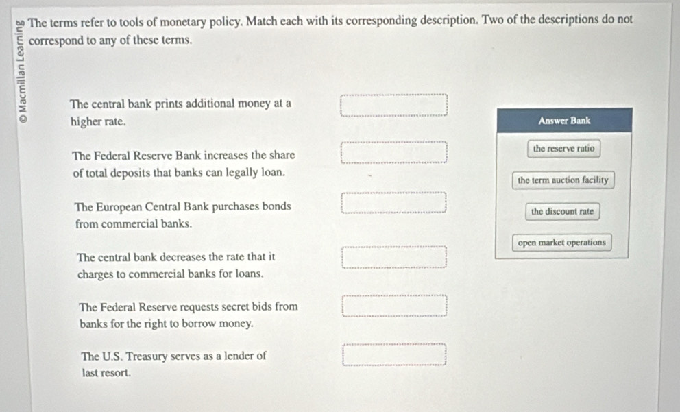 The terms refer to tools of monetary policy. Match each with its corresponding description. Two of the descriptions do not
5
correspond to any of these terms.
The central bank prints additional money at a
higher rate. Answer Bank
The Federal Reserve Bank increases the share the reserve ratio
of total deposits that banks can legally loan.
the term auction facility
The European Central Bank purchases bonds the discount rate
from commercial banks.
open market operations
The central bank decreases the rate that it
charges to commercial banks for loans.
The Federal Reserve requests secret bids from
banks for the right to borrow money.
The U.S. Treasury serves as a lender of
last resort.