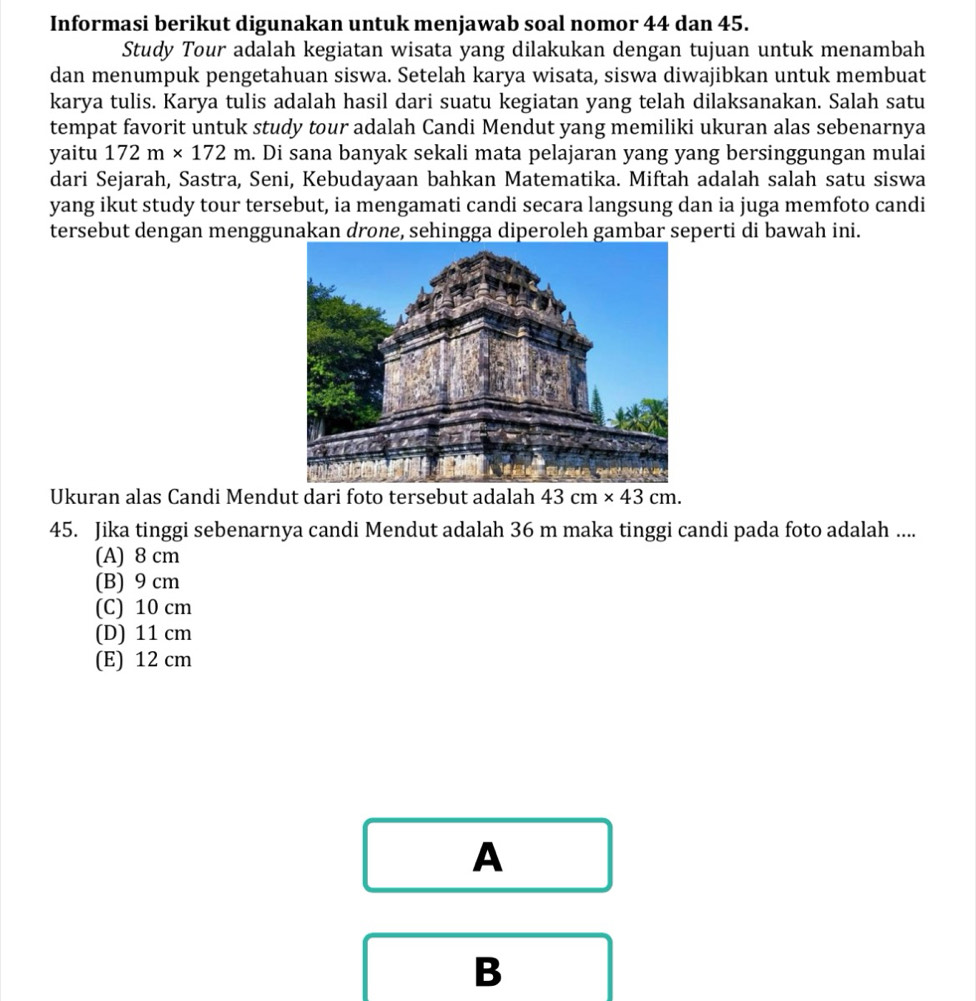 Informasi berikut digunakan untuk menjawab soal nomor 44 dan 45.
Study Tour adalah kegiatan wisata yang dilakukan dengan tujuan untuk menambah
dan menumpuk pengetahuan siswa. Setelah karya wisata, siswa diwajibkan untuk membuat
karya tulis. Karya tulis adalah hasil dari suatu kegiatan yang telah dilaksanakan. Salah satu
tempat favorit untuk study tour adalah Candi Mendut yang memiliki ukuran alas sebenarnya
yaitu 172m* 172m. Di sana banyak sekali mata pelajaran yang yang bersinggungan mulai
dari Sejarah, Sastra, Seni, Kebudayaan bahkan Matematika. Miftah adalah salah satu siswa
yang ikut study tour tersebut, ia mengamati candi secara langsung dan ia juga memfoto candi
tersebut dengan menggunakan drone, sehingga diperoleh gambar seperti di bawah ini.
Ukuran alas Candi Mendut dari foto tersebut adalah 43cm* 43cm. 
45. Jika tinggi sebenarnya candi Mendut adalah 36 m maka tinggi candi pada foto adalah ....
(A) 8 cm
(B) 9 cm
(C) 10 cm
(D) 11 cm
(E) 12 cm
A
B