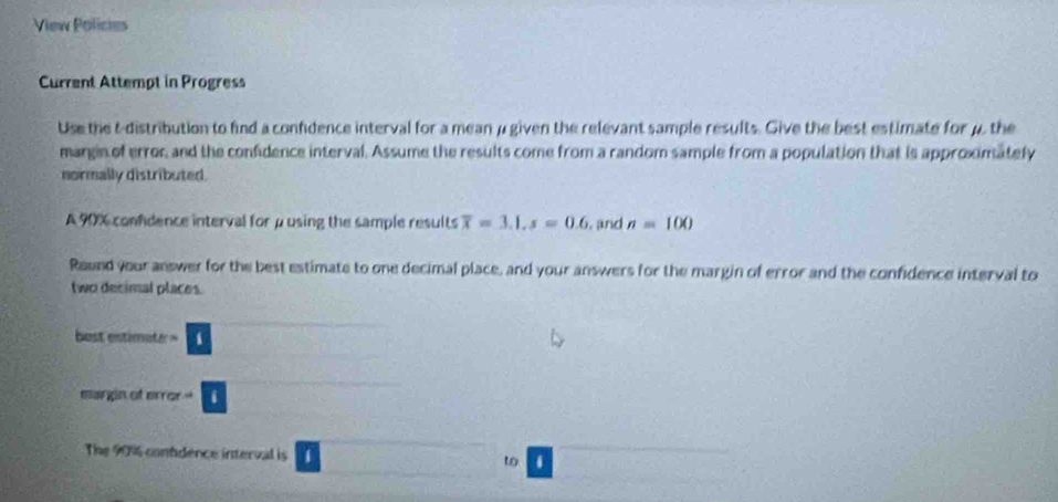 View Policies 
Current Attempt in Progress 
Use the t-distribution to find a confdence interval for a mean μ given the relevant sample results. Give the best estimate for μ, the 
margin of error and the confidence interval. Assume the results come from a random sample from a population that is approximately 
normally distributed. 
A 90% confdence interval for μ using the sample results overline x=3.1, s=0.6 , and n=100
Round your answer for the best estimate to one decimal place, and your answers for the margin of error and the confidence interval to 
two decimal places. 
best ·s ·s □
x_-^2y^2 (-1,4)
margin of 800* □ =□
The 90% confdence interval is 1 □ □ to )