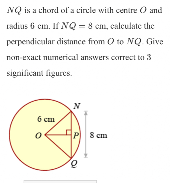 NQ is a chord of a circle with centre O and 
radius 6 cm. If NQ=8cm , calculate the 
perpendicular distance from O to NQ. Give 
non-exact numerical answers correct to 3
significant figures.