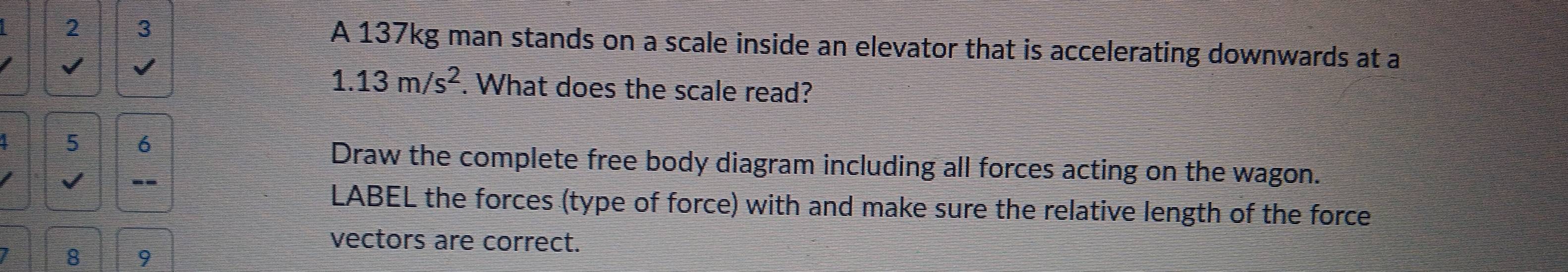 2 3 A 137kg man stands on a scale inside an elevator that is accelerating downwards at a 
I V
1.13m/s^2. What does the scale read? 
I 5 6 Draw the complete free body diagram including all forces acting on the wagon. 
I √ -- 
LABEL the forces (type of force) with and make sure the relative length of the force 
vectors are correct. 
1 8 9