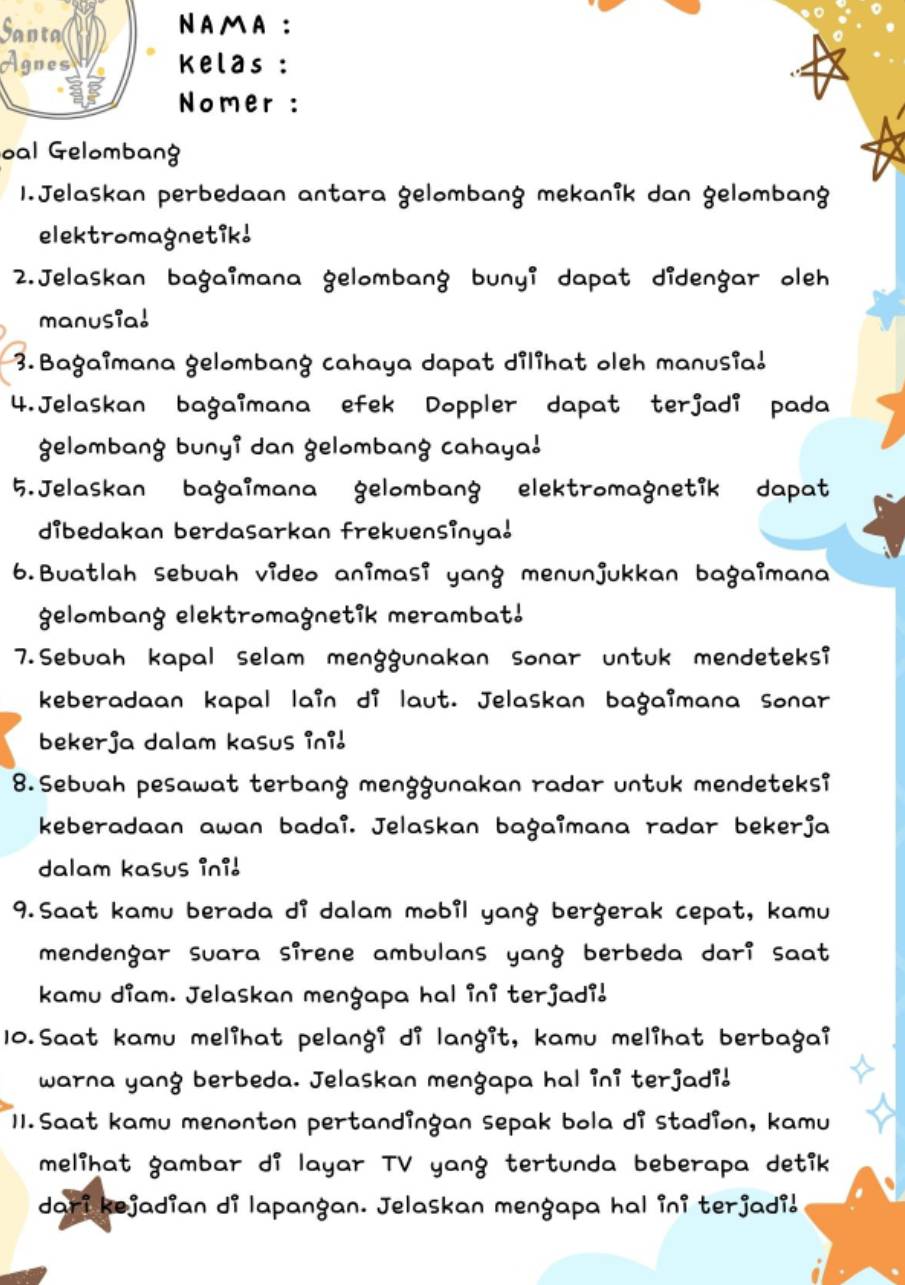 Santa NAMA : 
Agnes Kelas : 
Nomer : 
oal Gelombang 
1.Jelaskan perbedaan antara gelombang mekanik dan gelombang 
elektromagnetik! 
2.Jelaskan bagaimana gelombang bunyi dapat didengar oleh 
manusial 
3.Bagaimana gelombang cahaya dapat dilihat oleh manusia! 
4.Jelaskan bagaimana efek Doppler dapat terjadi pada 
gelombang bunyi dan gelombang cahaya! 
5.Jelaskan bagaimana gelombang elektromagnetik dapat 
dibedakan berdasarkan frekuensinya! 
6.Buatlah sebuah video animasi yang menunjukkan bagaimana 
gelombang elektromagnetik merambat! 
7.Sebuah kapal selam menggunakan sonar untuk mendeteksi 
keberadaan kapal lain di laut. Jelaskan bagaimana sonar 
bekerja dalam kasus ini! 
8.Sebuah pesawat terbang menggunakan radar untuk mendeteksi 
keberadaan awan badai. Jelaskan bagaimana radar bekerja 
dalam kasus ini! 
9.Saat kamu berada di dalam mobil yang bergerak cepat, kamu 
mendengar suara sirene ambulans yang berbeda dari saat 
kamu diam. Jelaskan mengapa hal ini terjadi! 
10.Saat kamu melihat pelangi di langit, kamu melihat berbagai 
warna yang berbeda. Jelaskan mengapa hal ini terjadi! 
I1.Saat kamu menonton pertandingan sepak bola di stadion, kamu 
melihat gambar di layar TV yang tertunda beberapa detik 
dari kejadian di lapangan. Jelaskan mengapa hal ini terjadi!