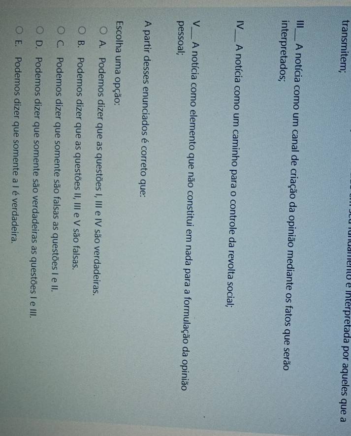 transmitem;
idamento e interpretada por aqueles que a
III_ A notícia como um canal de criação da opinião mediante os fatos que serão
interpretados;
IV_ A notícia como um caminho para o controle da revolta social;
V_ A notícia como elemento que não constitui em nada para a formulação da opinião
pessoal;
A partir desses enunciados é correto que:
Escolha uma opção:
A. Podemos dizer que as questões I, III e IV são verdadeiras.
B. Podemos dizer que as questões II, III e V são falsas.
C. Podemos dizer que somente são falsas as questões I e II.
D. Podemos dizer que somente são verdadeiras as questões I e III.
E. Podemos dizer que somente a I éverdadeira.