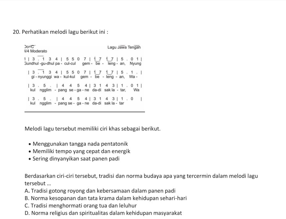 Perhatikan melodi lagu berikut ini :
2o=C Lagu Jawa Tengah
4/4 Moderato
1 | 3. 1 3 4 | 5 5 0 7 | i 7 i 7 | 5. 0 1 |
Sundhul -gu-dhul pa - cul-cul gem - be - leng - an, Nyung
| 3 . 1 3 4 | 5 5 0 7 | i 7 1 7 | 5. 1. |
gi - nyunggi wa - kul-kul gem - be - leng - an, Wa -
| 3 . 5. | 4 4 5 4 | 3 1 4 3 | 1. 0 1 |
kul ngglim - pang se - ga - ne da-di sak la - tar, Wa
| 3 . 5. | 4 4 5 4 | 3 1 4 3 | 1 . 0 |
kul ngglim - pang se - ga - ne da-di sak la - tar
Melodi lagu tersebut memiliki ciri khas sebagai berikut.
Menggunakan tangga nada pentatonik
Memiliki tempo yang cepat dan energik
Sering dinyanyikan saat panen padi
Berdasarkan ciri-ciri tersebut, tradisi dan norma budaya apa yang tercermin dalam melodi lagu
tersebut ...
A. Tradisi gotong royong dan kebersamaan dalam panen padi
B. Norma kesopanan dan tata krama dalam kehidupan sehari-hari
C. Tradisi menghormati orang tua dan leluhur
D. Norma religius dan spiritualitas dalam kehidupan masyarakat