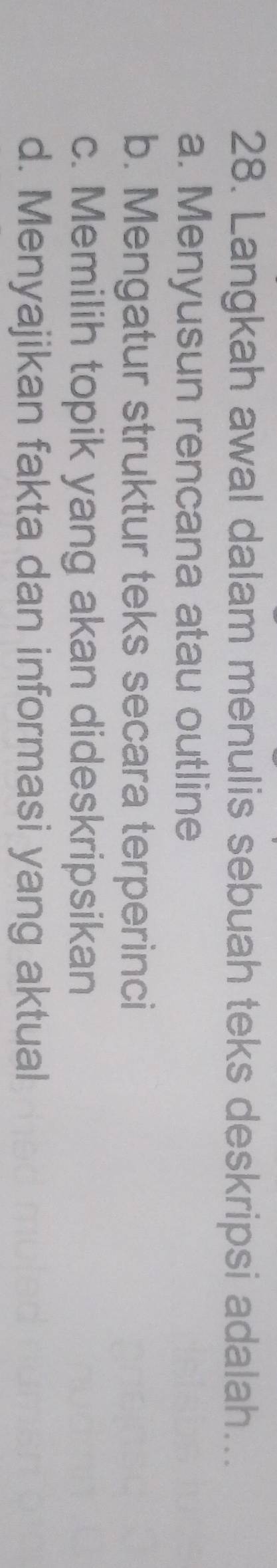 Langkah awal dalam menulis sebuah teks deskripsi adalah...
a. Menyusun rencana atau outline
b. Mengatur struktur teks secara terperinci
c. Memilih topik yang akan dideskripsikan
d. Menyajikan fakta dan informasi yang aktual