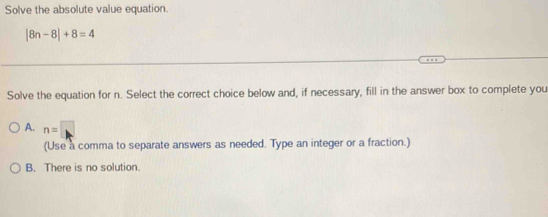 Solve the absolute value equation.
|8n-8|+8=4
Solve the equation for n. Select the correct choice below and, if necessary, fill in the answer box to complete you
A. n=□
(Use a comma to separate answers as needed. Type an integer or a fraction.)
B. There is no solution.