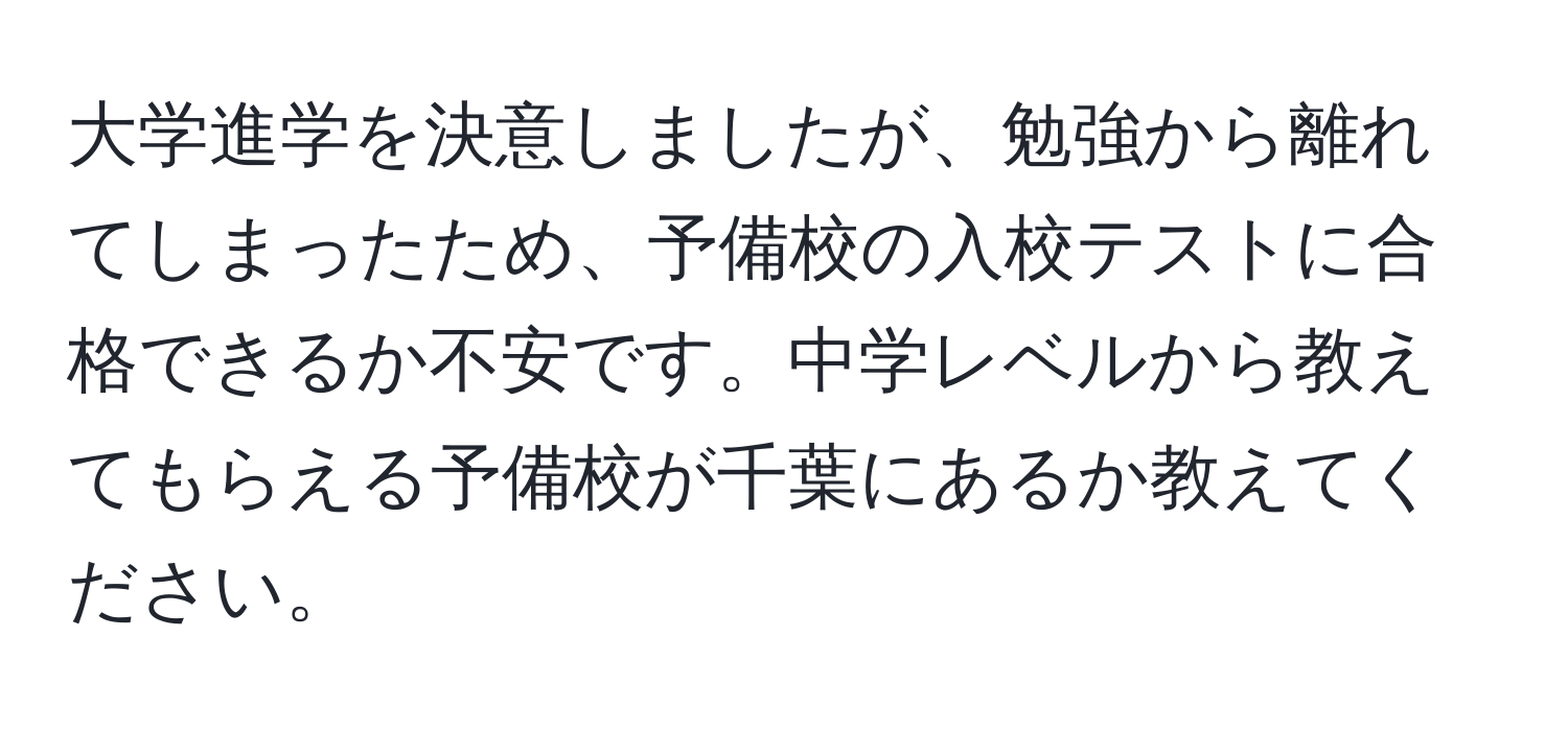 大学進学を決意しましたが、勉強から離れてしまったため、予備校の入校テストに合格できるか不安です。中学レベルから教えてもらえる予備校が千葉にあるか教えてください。