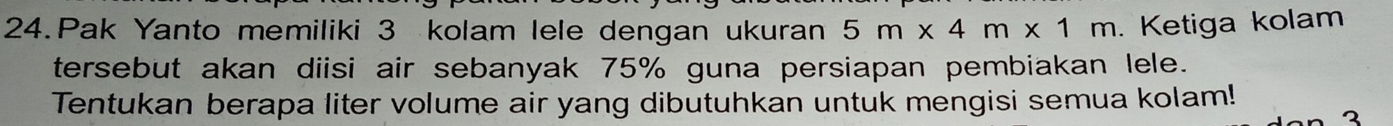 Pak Yanto memiliki 3 kolam lele dengan ukuran 5m* 4m* 1m. Ketiga kolam 
tersebut akan diisi air sebanyak 75% guna persiapan pembiakan lele. 
Tentukan berapa liter volume air yang dibutuhkan untuk mengisi semua kolam! 
2