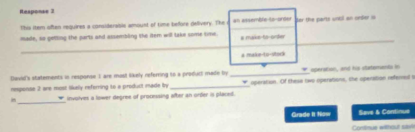 Response 2 
This item often requires a considerable amount of time before delivery. The r an assemble to-order der the parts until an order is 
made, so getting the parts and assembling the item will take some time. # make-to-order 
a make-to-stock 
David's statements in response 1 are most likely referring to a product made by _operation, and his statements in 
response 2 are most likely referring to a product made by _operation. Of these two operations, the operation referred t 
in_ involves a lower degree of processing after an order is placed. 
Grade it Now Save & Continue 
Continue without savi